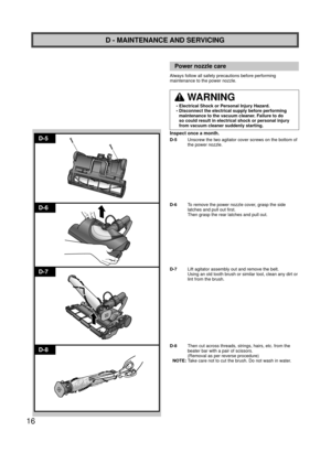 Page 1616
D-5
D-6
D-7
D-8
D - MAINTENANCE AND SERVICING
Power nozzle care
Always follow all safety precautions before performing 
maintenance to the power nozzle.
 WARNING
•  Electrical Shock or Personal Injury Hazard.
•  Disconnect the electrical supply before performing maintenance to the vacuum cleaner. Failure to do 
so could result in electrical shock or personal injury 
from vacuum cleaner suddenly starting.
Inspect once a month.
D-5   Unscrew the two agitator cover screws on the bottom of 
the power...