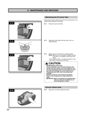 Page 2020
D-14
D-12
D-13
D-15
D - MAINTENANCE AND SERVICING
Maintaining the Pre-motor ﬁ lter
Follow the procedure written below when the suction power is not 
restored after replacing the dust bag.
D-12  Remove the pre-motor filter.
D-13   Wash gently with water and then allow to dry in a 
shaded location.
D-14  Return the pre-motor filter to its original position.
   NOTE:   Make sure you remember to replace the filter. 
If the filter is not installed, it will cause motor 
failure.
   •   Do not wash the...