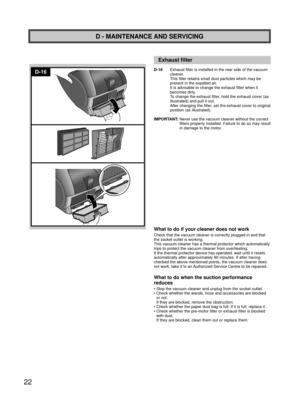 Page 2222
D-16
D - MAINTENANCE AND SERVICING
Exhaust ﬁ lter 
D-16  Exhaust filter is installed in the rear side of the vacuum 
cleaner.
This filter retains small dust particles which may be 
present in the expelled air. 
It is advisable to change the exhaust filter when it 
becomes dirty. 
To change the exhaust filter, hold the exhaust cover (as 
illustrated) and pull it out.
After changing the filter, set the exhaust cover to original 
position (as illustrated).
IMPORTANT:  Never use the vacuum cleaner without...