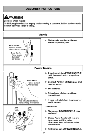 Page 14ASSEMBLY INSTRUCTIONS
➢
➢Slide wands together until wand
button snaps into place. 
Cord HolderPorte-cordon
Sujetador
del cordón
Wand Button
Bouton du tube
Botón del tubo
WARNING
Electrical Shock Hazard
DO NOT plug into electrical supply until assembly is complete. Failure to do so\
 could
result in electrical shock or injury.
Wands
➢
➢  
  
 
Insert wands into POWER NOZZLE
until the wand button snaps into
place.
➢ ➢ Connect POWER NOZZLE plug and
cord as shown.
➢ ➢  
  
 
Do not force.
➢
➢ Raised area of...