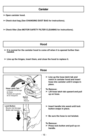 Page 16Lock ButtonBouton de blocage
Botón del mango
- 16 -
Canister
Hood
➢ ➢ It is normal for the canister hood to come off when it is opened further\
 than
needed.
➢ ➢ Line up the hinges, insert them, and close the hood to replace it.
➢
➢
Open canister hood.
➢
➢ Check dust bag (See CHANGING DUST BAG for instructions).
➢
➢ Check filter (See MOTOR SAFETY FILTER CLEANING for instructions).
➢
➢Line up the hose latch tab and
notch in canister hood and insert
hose into canister until it snaps in
place.
To Remove:  ➢...