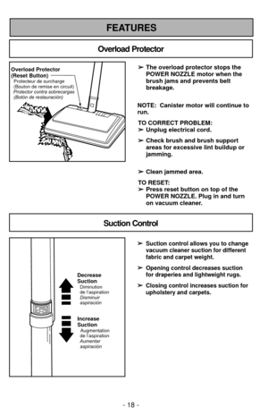 Page 18FEATURES
Overload Protector
Suction Control
Overload Protector
(Reset Button)
Protector contra sobrecargas(Botón de restauración) Protecteur de surcharge
(Bouton de remise en circuit)
➢ ➢ The overload protector stops the
POWER NOZZLE motor when the
brush jams and prevents belt
breakage.
NOTE:  Canister motor will continue to
run. TO CORRECT PROBLEM:➢ ➢ Unplug electrical cord.
➢
➢ Check brush and brush support
areas for excessive lint buildup or
jamming.
➢ ➢ Clean jammed area.
TO RESET:  ➢
➢ Press reset...