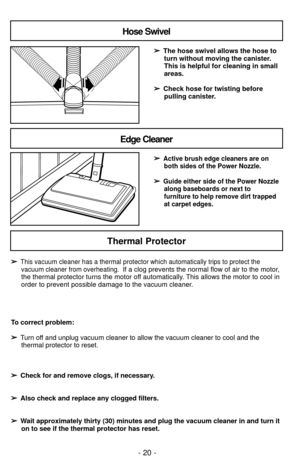 Page 20Hose Swivel
Edge Cleaner
➢
➢The hose swivel allows the hose to
turn without moving the canister.
This is helpful for cleaning in small
areas.  
➢ ➢ Check hose for twisting before
pulling canister.
➢
➢
Active brush edge cleaners are on both sides of the Power Nozzle.
➢
➢Guide either side of the Power Nozzlealong baseboards or next to
furniture to help remove dirt trapped
at carpet edges.
Thermal Protector
- 20 -
➢
➢This vacuum cleaner has a thermal protector which automatically trips to protect thevacuum...