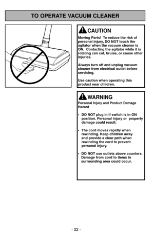 Page 22TO OPERATE VACUUM CLEANER
WARNING
Personal Injury and Product Damage
Hazard
• DO NOT plug in if switch is in ON position. Personal injury or  property
damage could result.
• The cord moves rapidly when rewinding. Keep children away
and provide a clear path when 
rewinding the cord to prevent 
personal injury.
•  DO NOT use outlets above counters.  Damage from cord to items in
surrounding area could occur.
CAUTION
Moving Parts!  To reduce the risk of
personal injury, DO NOT touch the
agitator when the...