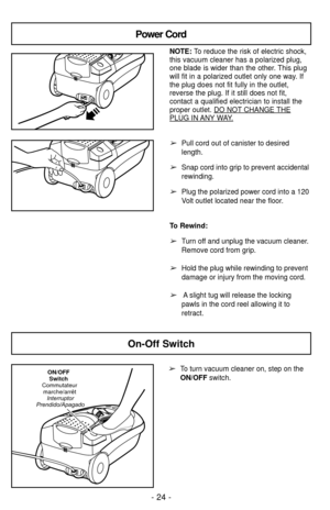 Page 24Power Cord
NOTE: To reduce the risk of electric shock,
this vacuum cleaner has a polarized plug,
one blade is wider than the other. This plug
will fit in a polarized outlet only one way. If
the plug does not fit fully in the outlet,
reverse the plug. If it still does not fit,
contact a qualified electrician to install the
proper outlet. DO NOT
CHANGE THEPLUG IN ANYWAY.
➢Pull cord out of canister to desired
length.
➢Snap cord into grip to prevent accidental
rewinding.
➢Plug the polarized power cord into a...