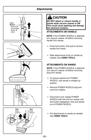 Page 28Attachments
Lock
Button
Bouton de
verrouillage
Botón de
cierre
SlotFente RanuraSlotFenteRanura
ATTACHMENTS ON HANDLE
NOTE:  If the POWER NOZZLE is attached,
turn vacuum cleaner off before removing
handle from wands.
➢Press lock button, then pull to remove
handle from wand.
➢Slide attachments firmly on handle as
needed. See  USING TOOLS.
CAUTION
DO NOT attach or remove handle or
wands while vacuum cleaner is ON.
This could cause sparking and damage
the electrical contacts.
ATTACHMENTS ON WANDS
NOTE:If the...