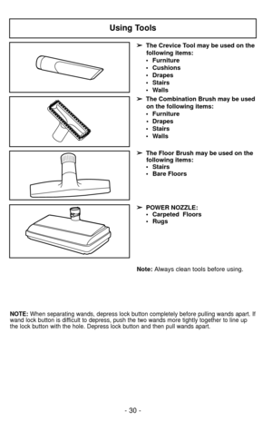 Page 30- 30 -
Using Tools
➢
➢The Crevice Tool may be used on the
following items:
• Furniture
• Cushions
• Drapes
• Stairs
• Walls
➢ ➢ The Combination Brush may be used
on the following items:
• Furniture • Drapes
• Stairs
• Walls
➢
➢ The Floor Brush may be used on the
following items:
• Stairs
• Bare Floors
Note:  Always clean tools before using.
➢
➢
POWER NOZZLE:
• Carpeted  Floors
• Rugs
NOTE: When separating wands, depress lock button completely before pulling wands apart. If
wand lock button is difficult...