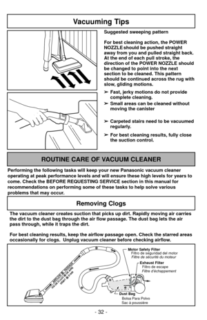 Page 32- 32 -
Vacuuming Tips
Suggested sweeping pattern
For best cleaning action, the POWER
NOZZLE should be pushed straight
away from you and pulled straight back.
At the end of each pull stroke, the
direction of the POWER NOZZLE should
be changed to point into the next
section to be cleaned. This pattern
should be continued across the rug with
slow, gliding motions.➢ ➢ Fast, jerky motions do not provide
complete cleaning.
➢ ➢ Small areas can be cleaned without
moving the canister
➢ ➢ Carpeted stairs need to...