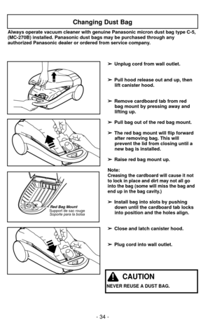 Page 34- 34 -
Red Bag MountSupport de sac rougeSoporte para la bolsa
Changing Dust Bag
➢
➢ Unplug cord from wall outlet.
➢
➢ Pull hood release out and up, then
lift canister hood.
➢
➢ Remove cardboard tab from red
bag mount by pressing away and
lifting up.
➢ ➢ Pull bag out of the red bag mount.
➢
➢ The red bag mount will flip forward
after removing bag. This will
prevent the lid from closing until a
new bag is installed.
➢ ➢ Raise red bag mount up.
Note:
Creasing the cardboard will cause it not
to lock in place...