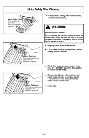 Page 36- 36 -
➢
➢Check motor safety filter occasionally
and clean when dirty.
➢ ➢Unplug cord from wall outlet.
➢
➢ Lift rubber retainer and pull out motor
safety filter as shown.
➢ ➢ Wash filter in warm soapy water, rinse, 
then dry.  DO NOT clean in dishwasher 
or install while damp.
➢ ➢ Replace the filter by sliding it back into 
place under the ribs in the bag cavity.  
Tuck filter in so that it fits completely 
under the rubber retainer.
➢ ➢ Insert bag.
Motor Safety Filter Cleaning
Rubber RetainerRetenue de...