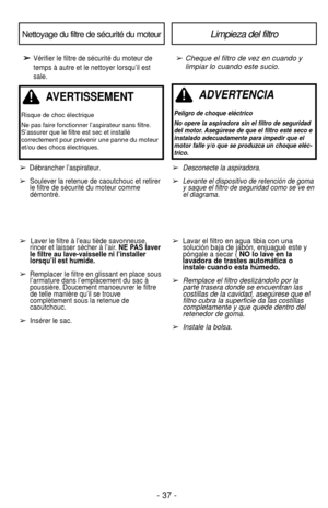 Page 37- 37 -
➢
➢Vérifier le filtre de sécurité du moteur de
temps à autre et le nettoyer lorsqu’il est
sale.➢ Cheque el filtro de vez en cuando ylimpiar lo cuando este sucio.
Nettoyage du filtre de sécurité du moteurLimpieza del filtro
➢Desconecte la aspiradora.
➢Levante el dispositivo de retención de goma
y saque el filtro de seguridad como se ve en
el diagrama.
➢ Lavar el filtro en agua tibia con una 
solución baja de jabón, enjuagué este y 
póngale a secar (  NO lo lave en la 
lavadora de trastes automática...