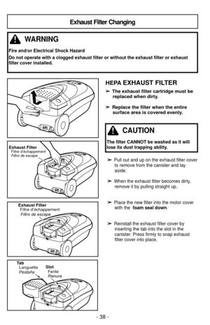 Page 38- 38 -
➢
➢Pull out and up on the exhaust filter coverto remove from the canister and lay
aside.
➢ ➢When the exhaust filter becomes dirty,remove it by pulling straight up.
➢
➢Place the new filter into the motor coverwith the  foam seal down .
➢
➢Reinstall the exhaust filter cover by
inserting the tab into the slot in the
canister. Press firmly to snap exhaust
filter cover into place.
Exhaust Filter Changing
WARNING
Fire and/or Electrical Shock Hazard
Do not operate with a clogged exhaust filter or without...