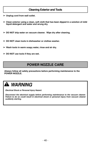 Page 40- 40 -
Always follow all safety precautions before performing maintenance to th\
e
POWER NOZZLE.
POWER NOZZLE CARE
Cleaning Exterior and Tools
➢ ➢Unplug cord from wall outlet.
➢
➢ Clean exterior using a clean, soft cloth that has been dipped in a solut\
ion of mild
liquid detergent and water and wrung dry.
➢ ➢ DO NOT drip water on vacuum cleaner.  Wipe dry after cleaning.
➢
➢ DO NOT clean tools in dishwasher or clothes washer.
➢
➢ Wash tools in warm soapy water, rinse and air dry.
➢
➢ DO NOT use tools if...