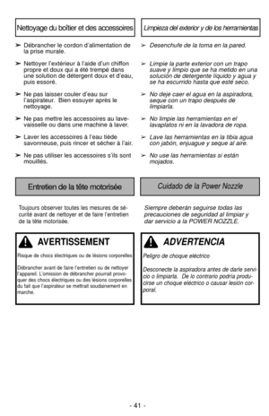 Page 41- 41 -
Toujours observer toutes les mesures de sé-
curité avant de nettoyer et de faire l’entretien
de la tête motorisée.Siempre deberán seguirse todas las
precauciones de seguridad al limpiar y
dar servicio a la POWER NOZZLE.
Entretien de la tête motoriséeCuidado de la Power Nozzle
Limpieza del exterior y de los herramientasNettoyage du boîtier et des accessoires
➢ ➢Débrancher le cordon d’alimentation de
la prise murale.
➢ ➢ Nettoyer l’extérieur à l’aide d’un chiffon
propre et doux qui a été trempé...