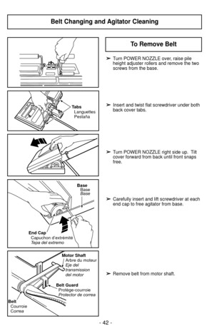 Page 42Belt Changing and Agitator Cleaning
End CapCapuchon d’extrémité
T ep
a del extremo
BaseBase
Base
Belt Guard
Protège-courroie
Protector de correa Motor Shaft
Arbre du moteur
Eje del
transmission
del motor
BeltCourroie
Correa
TabsLanguettes
Pestaña
➢ ➢Turn POWER NOZZLE over, raise pile
height adjuster rollers and remove the two
screws from the base.
➢ ➢Insert and twist flat screwdriver under both
back cover tabs.
➢ ➢Turn POWER NOZZLE right side up.  Tilt
cover forward from back until front snaps
free.
➢...