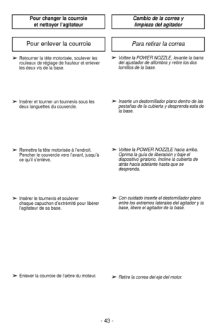 Page 43- 43 -
Pour changer la courroie et nettoyer l’agitateurCambio de la correa y limpieza del agitador
➢
➢Retourner la tête motorisée, soulever les
rouleaux de réglage de hauteur et enlever
les deux vis de la base.
➢ ➢Insérer et tourner un tournevis sous les
deux languettes du couvercle.
➢ ➢Remettre la tête motorisée à l’endroit.
Pencher le couvercle vers l’avant, jusqu’à
ce qu’il s’enlève.
➢ ➢Insérer le tournevis et soulever 
chaque capuchon d’extrémité pour libérer
l’agitateur de sa base.
➢ ➢Enlever la...