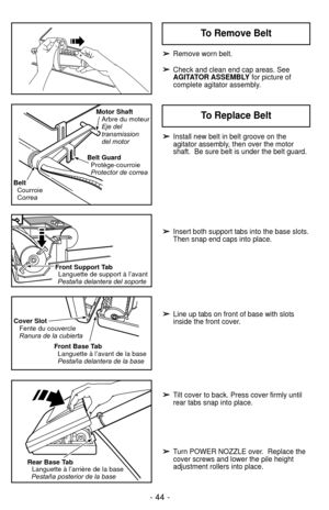 Page 44- 44 -
➢
➢Remove worn belt.
➢
➢Check and clean end cap areas. See
AGITATOR ASSEMBLYfor picture of
complete agitator assembly.
Front Support Tab
Languette de support à l’avant
Pestaña delantera del soporte
Cover Slot Fente du couvercle
Ranura de la cubierta
Front Base TabLanguette à l’avant de la base
Pestaña delantera de la base
Rear Base TabLanguette à l’arrière de la basePestaña posterior de la base
Belt GuardProtège-courroie
Protector de correa Motor Shaft
Arbre du moteur
Eje del
transmission
del...