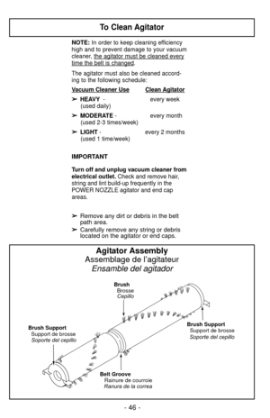 Page 46- 46 -
Belt GrooveRainure de courroie Brush
Brosse
Brush SupportSupport de brosse
Ranura de la correa Cepillo
Soporte del cepillo
Brush Support
Support de brosse
Soporte del cepillo
Agitator Assembly
Assemblage de l’agitateur Ensamble del agitador
To Clean Agitator
NOTE: In order to keep cleaning efficiency
high and to prevent damage to your vacuum
cleaner, the agit
ator must be cleaned every
time the belt is changed.  
The agitator must also be cleaned accord-
ing to the following schedule:  
V
acuum...