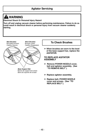 Page 48- 48 -
Agitator Servicing
WARNING
Electrical Shock Or Personal Injury Hazard
Turn off and unplug vacuum cleaner before performing maintenance. Failure\
 to do so
could result in electrical shock or personal injury from vacuum cleaner \
suddenly
starting.
➢
➢When brushes are worn to the level
of the base support bar, replace the
AGITATOR.
TO REPLACE AGITATOR
ASSEMBLY
➢ ➢ 
  
 
Remove POWER NOZZLE cover,
belt and agitator assembly.  (See
“TO REMOVE BELT”).
➢ ➢ Replace agitator assembly.
➢
➢ Replace belt,...