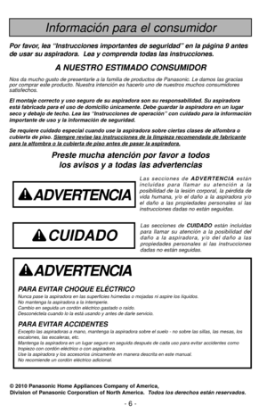 Page 6- 6 -
ADVERTENCIA
PARA EVITAR CHOQUE ELÉCTRICO Nunca pase la aspiradora en las superficies húmedas o mojadas ni aspi\
re los líquidos.
No mantenga la aspiradora a la intemperie.
Cambio en seguida un cordón eléctrico gastado o raído.
Desconéctela cuando lo la está usando y antes de darle servicio.
PARA EVITAR ACCIDENTESExcepto las aspiradoras a mano, mantenga la aspiradora sobre el suelo - \
no sobre las sillas, las mesas, los
escalones, las escaleras, etc. 
Mantenga la aspiradora en un lugar seguro en...