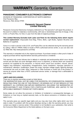 Page 56- 56 -
WARRANTY, Garantía,Garantie
PANASONIC CONSUMER ELECTRONICS COMPANY
DIVISION OF PANASONIC CORPORATION OF NORTH AMERICA
One Panasonic Way
Secaucus, New Jersey 07094
Panasonic Vacuum Cleaner
Limited Warranty
Panasonic Consumer Electronics Company (referred to as the warrantor) will repair this product, in
the event of a defect in materials or workmanship, with new or refurbish\
ed parts free of charge, in the
U.S.A. or Puerto Rico, for One (1) year from the date of original purc\
hase. 
This Limited...