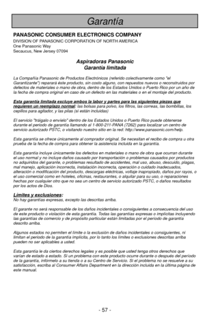 Page 57- 57 -
Garantía
PANASONIC CONSUMER ELECTRONICS COMPANY
DIVISION OF PANASONIC CORPORATION OF NORTH AMERICA
One Panasonic Way
Secaucus, New Jersey 07094
Aspiradoras PanasonicGarantía limitada
La Compañía Panasonic de Productos Electrónicos (referido cole\
ctivamente como el
Garantizante) reparará éste producto, sin costo alguno, con repu\
estos nuevos o reconstruidos por
defectos de materiales o mano de obra, dentro de los Estados Unidos o Pu\
erto Rico por un año de
la fecha de compra original en caso de...