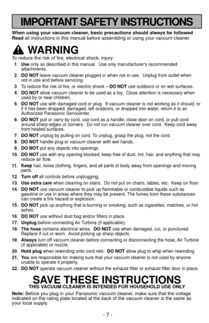 Page 7- 7 -
IMPORTANT SAFETY INSTRUCTIONS
When using your vacuum cleaner, basic precautions should always be followed
Readall instructions in this manual before assembling or using your vacuum c\
leaner.
WARNING
To reduce the risk of fire, electrical shock, injury:
1.Use only as described in this manual.  Use only manufacturers recommended
attachments. 
2. DO NOT leave vacuum cleaner plugged in when not in use.  Unplug from outlet whe\
n 
not in use and before servicing.
3. To reduce the risk of fire, or...