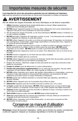 Page 8- 8 -
Importantes mesures de sécurité
Il est important de suivre des précautions générales lors de lutilisation d\
e laspirateur.
Liretoutes les instructions se trouvant dans ce manuel avant dassembler ou \
dutiliser cet aspirateur.
AVERTISSEMENT
Afin de réduire les risques dincendie, de chocs électriques ou de\
 lésions corporelles:
1.Utiliser laspirateur seulement de la manière décrite dans ce manuel. Utili\
ser seulement les 
accessoires recommandés par le fabricant.
2. NE PAS laisser lappareil...