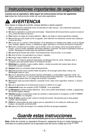 Page 9- 9 -
Instrucciones importantes de seguridad
Cuando usa su aspiradora, debe seguir las instrucciones incluso las sigu\
ientes:Leatodas las instrucciones antes de usar esta aspiradora.
AVERTENCIA
Para reducir el riesgo de incendio, choque eléctrico o lesión corp\
oral:
1. Use su aspiradora solamente como se describe en este manual.  Use solamente \
accesorios
Panasonic recomendados. 
2. No deje la aspiradora cuando está enchufada.  Desenchufe del tomacorrien\
te cuando no está en
uso y antes de hacer el...