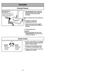 Page 18- 18 -
FEATURES
Overload Protector
➢
➢The overload protector stops the
POWER NOZZLE motor when the
brush jams and prevents belt
breakage.
NOTE:  Canister motor will continue to
run. TO CORRECT PROBLEM:➢ ➢ Unplug electrical cord.
➢
➢ Check brush and brush support
areas for excessive lint buildup or
jamming.
➢ ➢ Clean jammed area.
TO RESET:  ➢
➢ Press reset button on top of the
POWER NOZZLE. Plug in and turn
on vacuum cleaner. 
Overload Protector
(Reset Button)Protector contra sobrecargas
(Botón de...