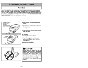 Page 22- 35 -
- 22 -
NOTE: To reduce the risk of electrical shock, this vacuum cleaner has a polariz\
ed
plug – one blade is wider than the other. This plug will fit in a polarized outlet only
one way. If the plug does not fit fully in the outlet, reverse the plug. If it \
still does not
fit, contact a qualified electrician to install the proper outlet. DO NOT CHANGE THEPLUG IN 
ANY
WAY.  Only use outlets near the floor.
Power Cord
TO OPERATE VACUUM CLEANER
Cord Rewind BarBarre
Almacenamiento del
cordon...