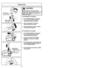 Page 26- 26 -
Using Tools
ATTACHMENTS ON HANDLE➢
➢ If the POWER NOZZLE is attached,
turn vacuum cleaner off before
removing handle from wands.
➢ ➢ Press lock button, then pull to
remove handle from wand.
➢ ➢ Slide attachments firmly on handle
as needed (See page 28).
ATTACHMENTS ON WANDS ➢ ➢ If the POWER NOZZLE is attached,
turn vacuum cleaner off before
removing plug from wands.
➢ ➢ To remove wands from POWER
NOZZLE, lock wands in upright
position.
➢ ➢ Press wand quick release pedal with
foot and pull the...