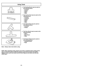 Page 28- 29 -
- 28 -
Note:  Always clean tools before using.
Using Tools
➢
➢
The Floor Brush may be used on the
following items:
• Stairs
• Bare Floors
• Walls
➢ ➢ The Power Nozzle may be used on
the following items:
• Carpeted Floors • Rugs➢
➢ The Crevice Tool may be used on the
following items:
• Furniture
• Cushions
• Drapes
• Stairs
• Walls
➢ ➢
The Dusting Brush may be used on
the following items:
• Furniture • Drapes
• Stairs
• Walls➢
➢ The Fabric Brush may be used on
the following items:
• Furniture •...