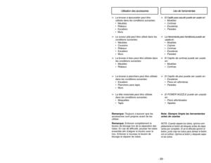 Page 29- 29 -
- 28 -
Note:  Always clean tools before using.
Using Tools
➢
➢
The Floor Brush may be used on the
following items:
• Stairs
• Bare Floors
• Walls
➢ ➢ The Power Nozzle may be used on
the following items:
• Carpeted Floors • Rugs➢
➢ The Crevice Tool may be used on the
following items:
• Furniture
• Cushions
• Drapes
• Stairs
• Walls
➢ ➢
The Dusting Brush may be used on
the following items:
• Furniture • Drapes
• Stairs
• Walls➢
➢ The Fabric Brush may be used on
the following items:
• Furniture •...