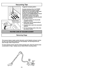 Page 30- 30 -- 27 -
Suction ControlRégulateur d’aspiration
Control de aspiración
Vacuuming Tips
Suggested sweeping pattern
For best cleaning action, the POWER
NOZZLE should be pushed straight
away from you and pulled straight back.
At the end of each pull stroke, the
direction of the POWER NOZZLE should
be changed to point into the next
section to be cleaned. This pattern
should be continued across the rug with
slow, gliding motions.
➢ ➢ Fast, jerky motions do not provide
complete cleaning.
➢ ➢ Small areas can...