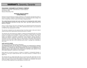 Page 52- 52 -
- 5 -
WARRANTY, Garantía,Garantie
PANASONIC CONSUMER ELECTRONICS COMPANYDIVISION OF PANASONIC CORPORATION OF NORTH AMERICA
One Panasonic Way
Secaucus, New Jersey 07094
Panasonic Vacuum Cleaner
Limited Warranty
Panasonic Consumer Electronics Company (referred to as the warrantor) will repair this product, in
the event of a defect in materials or workmanship, with new or refurbish\
ed parts free of charge, in the
U.S.A. or Puerto Rico, for One (1) year from the date of original purc\
hase. 
This...