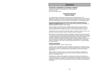 Page 53- 53 -
- 4 -
© 2010 Panasonic Home Appliances Company of America,
Division of Panasonic Corporation of North America.  Todos los derechos están reservados.
Garantía
PANASONIC CONSUMER ELECTRONICS COMPANYDIVISION OF PANASONIC CORPORATION OF NORTH AMERICA
One Panasonic Way
Secaucus, New Jersey 07094
Aspiradoras Panasonic
Garantía limitada
La Compañía Panasonic de Productos Electrónicos (referido colectivame\
nte como el
Garantizante) reparará éste producto, sin costo alguno, con repuestos nuevos o reco\...