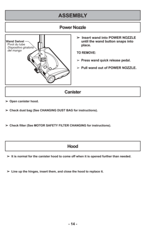 Page 14- 14 -
ASSEMBLY
➢  Insert wand into POWER NOZZLEuntil the wand button snaps into
place.
TO REMOVE:
➢ Press wand quick release pedal.
➢
Pull wand out of POWER NOZZLE.
Wand Swivel
  Pivot du tube
  Dispositivo giratorio
  del mango
Power Nozzle
Canister
Hood
➢ It is normal for the canister hood to come off when it is opened further\
 than needed.
➢ Line up the hinges, insert them, and close the hood to replace it.
➢
Open canister hood.
➢ Check dust bag (See CHANGING DUST BAG for instructions).
➢ Check...