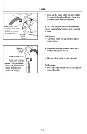 Page 16- 16 -
➢ Line up the hose latch tab and notchin canister hood and insert hose into
canister until it snaps in place.
NOTE:  The vacuum cleaner will not start
unless hose is fully inserted and snapped
in place.
To Remove: 
➢  Lift hose latch tab upward and pull
up on hose.
     
➢  Insert handle into wand until lock
button snaps in place.
    
➢  Be sure the hose is not twisted.
    
To Remove:
➢  Press handle quick release and pull
up on handle.
NotchFente
Ranura
Hose Latch TabLanguette de blocage
du...