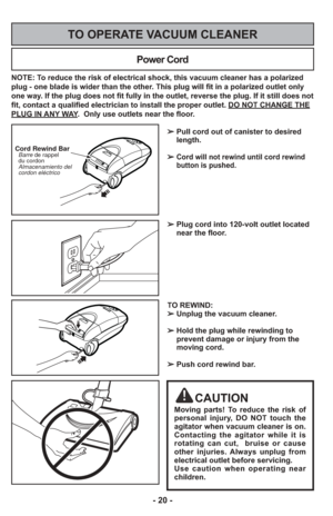 Page 20- 20 -
NOTE: To reduce the risk of electrical shock, this vacuum cleaner has a polariz\
ed
plug - one blade is wider than the other. This plug will fit in a polarized outlet only
one way. If the plug does not fit fully in the outlet, reverse the plug. If it \
still does not
fit, contact a qualified electrician to install the proper outlet. DO NO\
T CHANGE THE
PLUG IN ANY WAY.  Only use outlets near the floor.
Power Cord
TO OPERATE VACUUM CLEANER
Cord Rewind Bar  Barre de rappel
  du cordon...