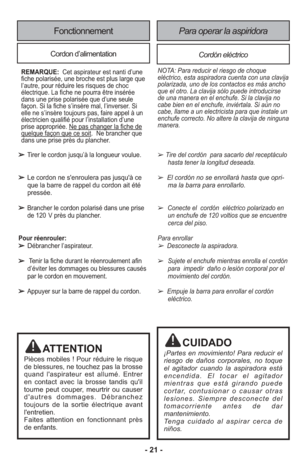 Page 21- 21 -
Fonctionnement
Cordon d’alimentationCordón eléctrico
Para operar la aspiridora
➢Tire del cor dón  para sacarlo del recep tá culohasta tener la lon gi tud deseada.
➢ El cor dón no se en ro lla rá has ta que opri -ma la barra para en ro llar lo.
➢Conecte el  cordón  eléctrico polarizado enun enchufe de 120 voltios que se encuentre
cerca del piso.
Para enro llar
➢ Desconecte la aspi ra dora.
➢Sujete el enchufe mien tras enro lla el cor dón
para  impe dir  daño o lesión cor po ral por el
movi miento...