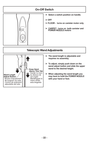 Page 22- 22 -
On-Off Switch
OFF
CARPET
FLOOR
➢Select a switch position on handle.
➢ OFF
➢ FLOOR - turns on canister motor only
➢  CARPET - turns on  both canister and    POWER NOZZLE motors
➢  The wand length is adjustable and
requires no assembly. 
➢  To adjust, simply push down on the wand adjust button and slide the upper
wand to the desired height.
➢  When adjusting the wand length you may have to hold the POWER NOZZLE
with your hand or foot.
Telescopic Wand Adjustments
Keep Hand 
Above This Tab
  Garder la...