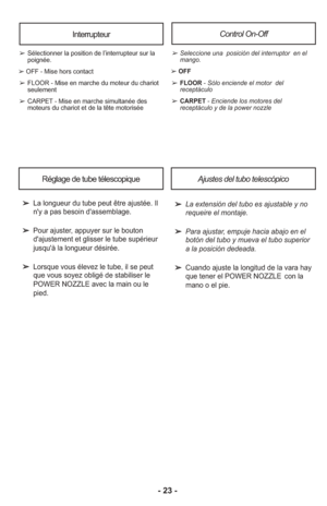 Page 23- 23 -
InterrupteurControl On-Off
➢Se lec cio ne una  posición del in te rrup tor  en el
man go.
➢ OFF
➢FLOOR - Sólo en cien de el mo tor  del
receptáculo
➢CARPET - En cien de los mo to res del
receptáculo y de la power nozzle
➢Sélectionner la position de l’interrupteur sur la
poignée.
➢ OFF - Mise hors contact
➢FLOOR - Mise en marche du moteur du chariot
seulement
➢CARPET - Mise en marche simultanée des
moteurs du chariot et de la tête motorisée
➢  La extensión del tubo es ajustable y no requeire el...