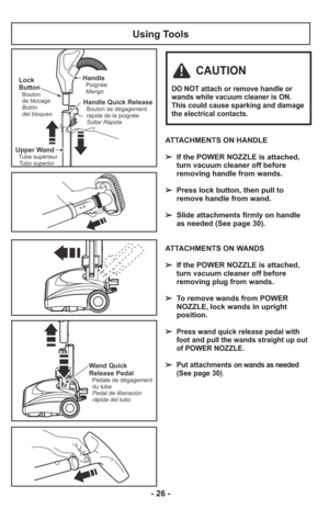 Page 26Using Tools
ATTACHMENTS ON HANDLE
➢  If the POWER NOZZLE is attached,turn vacuum cleaner off before
removing handle from wands.
     
➢  Press lock button, then pull to remove handle from wand.
     
➢  Slide attachments firmly on handle as needed (See page 30).
     
ATTACHMENTS ON WANDS
➢  If the POWER NOZZLE is attached, turn vacuum cleaner off before
removing plug from wands.
     
➢  To remove wands from POWER NOZZLE, lock wands in upright
position.
     
➢  
Press wand quick release pedal with
foot...