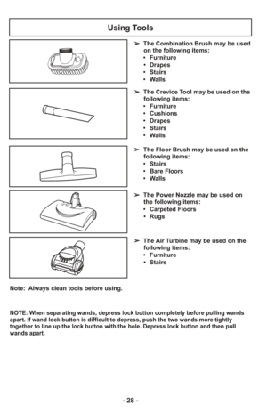 Page 28- 28 -
Note:  Always clean tools before using.
Using Tools
➢  The Floor Brush may be used on the
following items:
     •   Stairs
     •   Bare Floors
     •   Walls
➢   The Power Nozzle may be used on
the following items:
     •   Carpeted Floors
      •   Rugs
➢   The Air Turbine may be used on the
following items:
     •   Furniture
      •   Stairs
➢   The Crevice Tool may be used on the
following items:
     •   Furniture
     •   Cushions
     •   Drapes
     •   Stairs
     •   Walls
➢
  The...