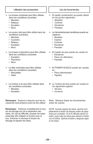 Page 29- 29 -
Uso de herramientasUtilisation des accessoires
➢  La Herramienta para hendiduras puede ser
usada en:
     •   Muebles
     •   Cojines
     •   Cortinas
     •   Escaleras
     •    Paredes
➢   El Cepillo de piso puede ser usado en:
      •   Escaleras
      •   Pisos sin alfombras
     •   Paredes
➢
  El cepillo combinación se puede utilizar
en los puntos siguientes: 
     •   Muebles
      •   Cortinas
     •   Escaleras
     •    Paredes
➢   Le suceur plat peut être utilisé dans les
conditions...