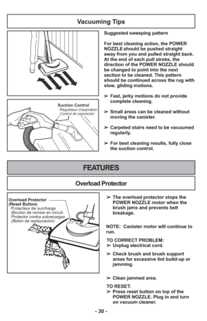 Page 30- 30 -
Suction ControlRégulateur d’aspiration
Control de aspiración
Vacuuming Tips
Suggested sweeping pattern
For best cleaning action, the POWER
NOZZLE should be pushed straight
away from you and pulled straight back.
At the end of each pull stroke, the
direction of the POWER NOZZLE should
be changed to point into the next
section to be cleaned. This pattern
should be continued across the rug with
slow, gliding motions.
➢ Fast, jerky motions do not provide
complete cleaning.
    
➢  Small areas can be...