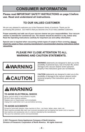 Page 4- 4 -
Please read IMPORTANT SAFETY INSTRUCTIONS on page 5 before
use. Read and understand all instructions.
TO OUR VALUED CUSTOMER
We are very pleased to welcome you to the Panasonic family of products. Thank you for 
purchasing this product.  Our intent is that you become one of our many \
satisfied customers.
Proper assembly and safe use of your vacuum cleaner are your responsibil\
ities. Your vacuum
cleaner is intended for commercial use. The cleaner should be stored in \
a dry, indoor area.
Read the...