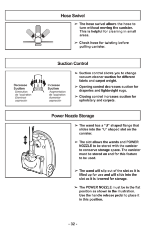 Page 32- 32 -
Hose Swivel
➢ The hose swivel allows the hose to
turn without moving the canister.
This is helpful for cleaning in small
areas.  
     
➢  Check hose for twisting before
pulling canister.
Suction Control
➢  Suction control allows you to change
vacuum cleaner suction for different
fabric and carpet weight.
➢  Opening control decreases suction for
draperies and lightweight rugs.
➢  Closing control increases suction for
upholstery and carpets.
Suct ionControl–OpenClose–Increase
Suction
Aumentar...