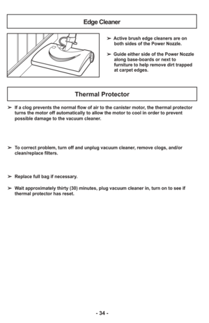 Page 34- 34 -
Edge Cleaner
➢ Active brush edge cleaners are onboth sides of the Power Nozzle.
     
➢ Guide either side of the Power Nozzle along base-boards or next to
furniture to help remove dirt trapped
at carpet edges.
Thermal Protector
➢   If a clog prevents the normal flow of air to the canister motor, the thermal protector
turns the motor off automatically to allow the motor to cool in order to\
 prevent
possible damage to the vacuum cleaner.
➢   To correct problem, turn off and unplug vacuum cleaner,...